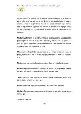Plan de Desarrollo y Comercialización de Néctar de Papaya Arequipeña
[153]
apretando así, se meterá a la licuadora, que puede meter a la licuadora
pero sólo una vez, porque si se destruye una pepita todo el jugo de
arruina, entonces es preferible pasarlo por un colador con agua hervida
eso se argumenta al jugo que sea licuado en nuestro se le agrega hielo y
ya. Así preparó yo mi juguito casero. Ustedes quizás lo preparan de otra
manera.
Marluvi: yo también de la misma forma, lo único que como usted pasa las
pepitas por un colador, mucho más práctico y más rendidor es pasar eso
por una gasita, entonces sale toda la esencia y se quedan las pepitas,
creo yo que eso da más sabor al jugo.
Elisa: realmente es trabajoso, por eso es que no se consumen mucho la
papaya arequipeña, no es como la papaya norteña, se pica a la licuadora
y ya.
Mariza: una vez compre la papaya, estaba dura, y ni más hasta ahora.
Maura: la papaya arequipeña también se puede utilizar para las carnes,
para las parrilladas, porque la carne de res en bien dura.
Yadira: justo yo estoy estudiando gastronomía y en algunas partes de la
carne se las ablanda con papaya.
Maura: dicen que la papaya arequipeña es buena para ablandar
Marluvi: Pero se supone que para ser la carne se usa sólo donde afuera
no la pepa
Todos: la pepa no
 