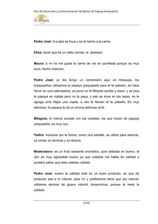 Plan de Desarrollo y Comercialización de Néctar de Papaya Arequipeña
[154]
Pedro José: la pulpa se licua y se le hecha a la carne.
Elisa: dicen que es un ratito nomás, la deshace
Maura: a mi no me gusta la carne de res en parrillada porque es muy
dura, hecho chancho.
Pedro José: yo les tengo un comentario aquí en Arequipa, los
arequipeños utilizamos la papaya arequipeña para el té piteado, se hace
hervir en una calentadora, se pone un té filtrante canela y clavó, y se pica
la papaya en rodaja pero no la pepa, y eso se sirve en las tasas, se le
agrega anís Najar una copita, a eso le llaman el te piteado. Es muy
delicioso, la papaya le da un aroma delicioso al té.
Milagros: lo mismo sucede con los cócteles, los que hacen de papaya
arequipeña, es muy rico.
Yadira: inclusive por la forma, como una estrella, se utiliza para adornar,
se cortan en láminas y se decora.
Moderadora: es un fruto bastante aromático, para debidas es bueno, el
olor es muy agradable bueno ya que ustedes me habla de calidad y
quisiera saber que esta ustedes calidad.
Pedro José: bueno la calidad está en un buen producto, en que de
producto sea a lo natural, para mí y preferencia tiene que ser natural,
utilizarse abonos de guano natural, bioquímicos, porque le resta la
calidad.
 