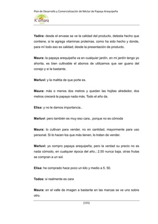 Plan de Desarrollo y Comercialización de Néctar de Papaya Arequipeña
[155]
Yadira: desde el envase se ve la calidad del producto, detesta hecho que
contiene, si le agrega vitaminas proteínas, como ha sido hecho y donde,
para mí todo eso es calidad; desde la presentación de producto.
Maura: la papaya arequipeña va en cualquier jardín, en mi jardín tengo yo
ahorita, es bien cultivable el abonos de utilizamos que ser guano del
conejo y si la bastante.
Marluvi: y la maltita de que porte es.
Maura: más o menos dos metros y quedan las hojitas alrededor, dos
metros crecerá la papaya nada más. Todo el año da.
Elisa: y no le damos importancia..
Marluvi: pero también es muy eso cara., porque no es cómoda
Maura: lo cultivan para vender, no en cantidad, mayormente para uso
personal. Si lo hacen los que más tienen, lo tratan de vender.
Marluvi: yo compro papaya arequipeña, pero la verdad su precio no es
nada cómodo, en cualquier época del año.; 2.50 nunca baja, otras frutas
se compran a un sol.
Elisa: he comprado hace poco un kilo y medio a 5. 50.
Todos: si realmente es cara
Maura: en el valle de imagen a bastante en las marcas se ve uno sobre
otro.
 