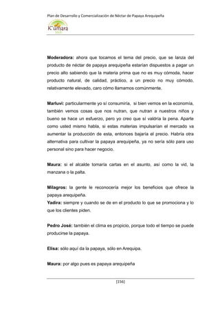 Plan de Desarrollo y Comercialización de Néctar de Papaya Arequipeña
[156]
Moderadora: ahora que tocamos el tema del precio, que se lanza del
producto de néctar de papaya arequipeña estarían dispuestos a pagar un
precio alto sabiendo que la materia prima que no es muy cómoda, hacer
producto natural, de calidad, práctico, a un precio no muy cómodo,
relativamente elevado, caro cómo llamamos comúnmente.
Marluvi: particularmente yo sí consumiría, si bien vemos en la economía,
también vemos cosas que nos nutran, que nutran a nuestros niños y
bueno se hace un esfuerzo, pero yo creo que sí valdría la pena. Aparte
como usted mismo habla, si estas materias impulsarían el mercado va
aumentar la producción de esta, entonces bajaría el precio. Habría otra
alternativa para cultivar la papaya arequipeña, ya no sería sólo para uso
personal sino para hacer negocio.
Maura: si el alcalde tomaría cartas en el asunto, así como la vid, la
manzana o la palta.
Milagros: la gente le reconocería mejor los beneficios que ofrece la
papaya arequipeña.
Yadira: siempre y cuando se de en el producto lo que se promociona y lo
que los clientes piden.
Pedro José: también el clima es propicio, porque todo el tiempo se puede
producirse la papaya.
Elisa: sólo aquí da la papaya, sólo en Arequipa.
Maura: por algo pues es papaya arequipeña
 