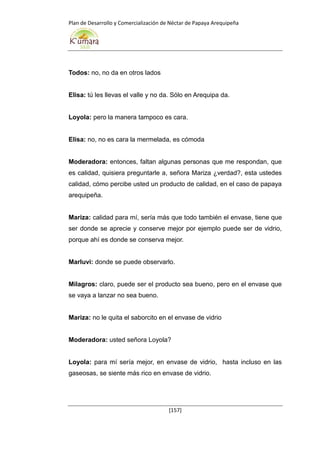 Plan de Desarrollo y Comercialización de Néctar de Papaya Arequipeña
[157]
Todos: no, no da en otros lados
Elisa: tú les llevas el valle y no da. Sólo en Arequipa da.
Loyola: pero la manera tampoco es cara.
Elisa: no, no es cara la mermelada, es cómoda
Moderadora: entonces, faltan algunas personas que me respondan, que
es calidad, quisiera preguntarle a, señora Mariza ¿verdad?, esta ustedes
calidad, cómo percibe usted un producto de calidad, en el caso de papaya
arequipeña.
Mariza: calidad para mí, sería más que todo también el envase, tiene que
ser donde se aprecie y conserve mejor por ejemplo puede ser de vidrio,
porque ahí es donde se conserva mejor.
Marluvi: donde se puede observarlo.
Milagros: claro, puede ser el producto sea bueno, pero en el envase que
se vaya a lanzar no sea bueno.
Mariza: no le quita el saborcito en el envase de vidrio
Moderadora: usted señora Loyola?
Loyola: para mí sería mejor, en envase de vidrio, hasta incluso en las
gaseosas, se siente más rico en envase de vidrio.
 