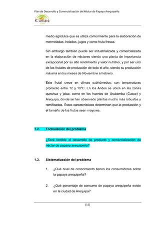 Plan de Desarrollo y Comercialización de Néctar de Papaya Arequipeña
[15]
medio agridulce que es utiliza comúnmente para la elaboración de
mermeladas, helados, jugos y como fruta fresca.
Sin embargo también puede ser industrializada y comercializada
en la elaboración de néctares siendo una planta de importancia
excepcional por su alto rendimiento y valor nutritivo, y por ser uno
de los frutales de producción de todo el año, siendo su producción
máxima en los meses de Noviembre a Febrero.
Este frutal crece en climas subhúmedos, con temperaturas
promedio entre 12 y 18°C. En los Andes se ubica en las zonas
quechua y jalca, como en los huertos de Urubamba (Cusco) y
Arequipa, donde se han observado plantas mucho más robustas y
ramificadas. Estas características determinan que la producción y
el tamaño de los frutos sean mayores.
1.2. Formulación del problema
¿Será factible el desarrollo de producto y comercialización de
néctar de papaya arequipeña?
1.3. Sistematización del problema
1. ¿Qué nivel de conocimiento tienen los consumidores sobre
la papaya arequipeña?
2. ¿Qué porcentaje de consumo de papaya arequipeña existe
en la ciudad de Arequipa?
 