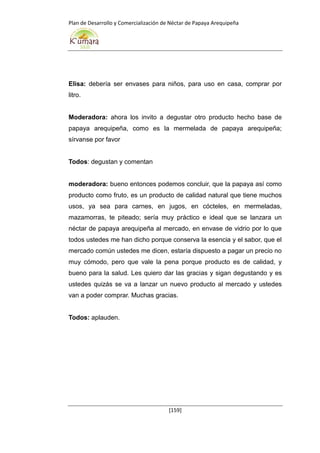 Plan de Desarrollo y Comercialización de Néctar de Papaya Arequipeña
[159]
Elisa: debería ser envases para niños, para uso en casa, comprar por
litro.
Moderadora: ahora los invito a degustar otro producto hecho base de
papaya arequipeña, como es la mermelada de papaya arequipeña;
sírvanse por favor
Todos: degustan y comentan
moderadora: bueno entonces podemos concluir, que la papaya así como
producto como fruto, es un producto de calidad natural que tiene muchos
usos, ya sea para carnes, en jugos, en cócteles, en mermeladas,
mazamorras, te piteado; sería muy práctico e ideal que se lanzara un
néctar de papaya arequipeña al mercado, en envase de vidrio por lo que
todos ustedes me han dicho porque conserva la esencia y el sabor, que el
mercado común ustedes me dicen, estaría dispuesto a pagar un precio no
muy cómodo, pero que vale la pena porque producto es de calidad, y
bueno para la salud. Les quiero dar las gracias y sigan degustando y es
ustedes quizás se va a lanzar un nuevo producto al mercado y ustedes
van a poder comprar. Muchas gracias.
Todos: aplauden.
 