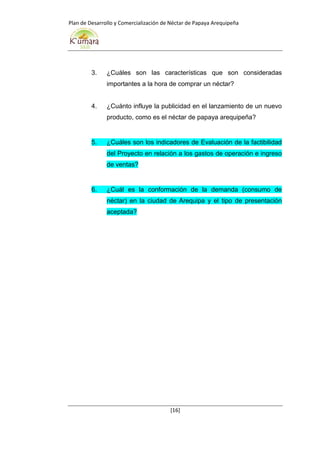 Plan de Desarrollo y Comercialización de Néctar de Papaya Arequipeña
[16]
3. ¿Cuáles son las características que son consideradas
importantes a la hora de comprar un néctar?
4. ¿Cuánto influye la publicidad en el lanzamiento de un nuevo
producto, como es el néctar de papaya arequipeña?
5. ¿Cuáles son los indicadores de Evaluación de la factibilidad
del Proyecto en relación a los gastos de operación e ingreso
de ventas?
6. ¿Cuál es la conformación de la demanda (consumo de
néctar) en la ciudad de Arequipa y el tipo de presentación
aceptada?
 