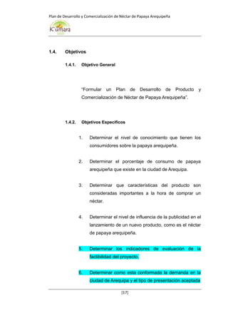 Plan de Desarrollo y Comercialización de Néctar de Papaya Arequipeña
[17]
1.4. Objetivos
1.4.1. Objetivo General
“Formular un Plan de Desarrollo de Producto y
Comercialización de Néctar de Papaya Arequipeña”.
1.4.2. Objetivos Específicos
1. Determinar el nivel de conocimiento que tienen los
consumidores sobre la papaya arequipeña.
2. Determinar el porcentaje de consumo de papaya
arequipeña que existe en la ciudad de Arequipa.
3. Determinar que características del producto son
consideradas importantes a la hora de comprar un
néctar.
4. Determinar el nivel de influencia de la publicidad en el
lanzamiento de un nuevo producto, como es el néctar
de papaya arequipeña.
5. Determinar los indicadores de evaluación de la
factibilidad del proyecto.
6. Determinar como esta conformada la demanda en la
ciudad de Arequipa y el tipo de presentación aceptada
 