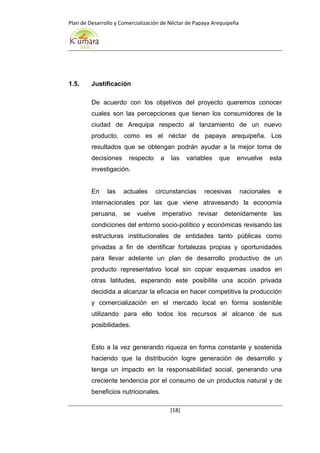 Plan de Desarrollo y Comercialización de Néctar de Papaya Arequipeña
[18]
1.5. Justificación
De acuerdo con los objetivos del proyecto queremos conocer
cuales son las percepciones que tienen los consumidores de la
ciudad de Arequipa respecto al lanzamiento de un nuevo
producto, como es el néctar de papaya arequipeña. Los
resultados que se obtengan podrán ayudar a la mejor toma de
decisiones respecto a las variables que envuelve esta
investigación.
En las actuales circunstancias recesivas nacionales e
internacionales por las que viene atravesando la economía
peruana, se vuelve imperativo revisar detenidamente las
condiciones del entorno socio-político y económicas revisando las
estructuras institucionales de entidades tanto públicas como
privadas a fin de identificar fortalezas propias y oportunidades
para llevar adelante un plan de desarrollo productivo de un
producto representativo local sin copiar esquemas usados en
otras latitudes, esperando este posibilite una acción privada
decidida a alcanzar la eficacia en hacer competitiva la producción
y comercialización en el mercado local en forma sostenible
utilizando para ello todos los recursos al alcance de sus
posibilidades.
Esto a la vez generando riqueza en forma constante y sostenida
haciendo que la distribución logre generación de desarrollo y
tenga un impacto en la responsabilidad social, generando una
creciente tendencia por el consumo de un productos natural y de
beneficios nutricionales.
 