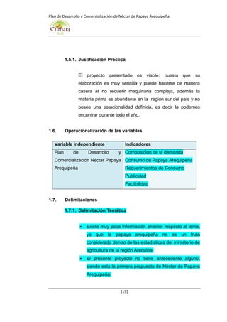 Plan de Desarrollo y Comercialización de Néctar de Papaya Arequipeña
[19]
1.5.1. Justificación Práctica
El proyecto presentado es viable; puesto que su
elaboración es muy sencilla y puede hacerse de manera
casera al no requerir maquinaria compleja, además la
materia prima es abundante en la región sur del país y no
posee una estacionalidad definida, es decir la podemos
encontrar durante todo el año.
1.6. Operacionalización de las variables
Variable Independiente Indicadores
Plan de Desarrollo y
Comercialización Néctar Papaya
Arequipeña
Composición de la demanda
Consumo de Papaya Arequipeña
Requerimientos de Consumo
Publicidad
Factibilidad
1.7. Delimitaciones
1.7.1. Delimitación Temática
 Existe muy poca información anterior respecto al tema,
ya que la papaya arequipeña no es un fruto
considerado dentro de las estadísticas del ministerio de
agricultura de la región Arequipa.
 El presente proyecto no tiene antecedente alguno,
siendo esta la primera propuesta de Néctar de Papaya
Arequipeña.
 