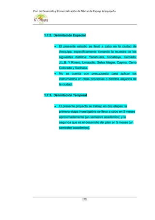 Plan de Desarrollo y Comercialización de Néctar de Papaya Arequipeña
[20]
1.7.2. Delimitación Espacial
 El presente estudio se llevó a cabo en la ciudad de
Arequipa, específicamente tomando la muestra de los
siguientes distritos: Yanahuara, Socabaya, Cercado;
J.L.B. Y Rivero, Umacollo, Selva Alegre, Cayma, Cerro
Colorado y Sachaca.
 No se cuenta con presupuesto para aplicar los
instrumentos en otras provincias o distritos alejados de
la ciudad.
1.7.3. Delimitación Temporal
 El presente proyecto se trabajo en dos etapas: la
primera etapa investigativa se llevo a cabo en 5 meses
aproximadamente (un semestre académico) y la
segunda que es el desarrollo del plan en 5 meses (un
semestre académico).
 