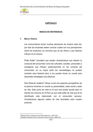 Plan de Desarrollo y Comercialización de Néctar de Papaya Arequipeña
[21]
CAPITULO II
MARCO DE REFERENCIA
1. Marco Teórico
Los consumidores toman muchas decisiones de compra cada día,
por esto las empresas deben conocer cuales son sus percepciones
sobre los productos y/o servicios que se les ofrece y que factores
influyen en la compra.
Philip Kotler4
considera que existen características que afectan la
conducta del consumidor como las culturales, sociales, personales y
sicológicas que influyen poderosamente en las compras del
consumidor, en su mayor parte los mercadólogos no pueden
controlar esos factores pero si los pueden tomar en cuenta para
desarrollar estrategias mas efectivas.
Para Rolando Arellano5
influye mucho los aspectos psicográficos de
la persona tomando en cuenta su personalidad, clase social y estilo
de vida. Este punto de vista es el que mas puede ayudar para un
estudio de consumo en el Perú ya que cada estilo de vida que el ha
identificado esta relacionado con el consumidor peruano.
Consideramos algunos estilos de vida favorables para nuestro
producto:
4
[Philip Kotler, Fundamentos de Mercadotecnia , 1998 #36]
5
[Rolando Arellano Cueva, Estilos de vida en el Perú, 2000 #22]
 