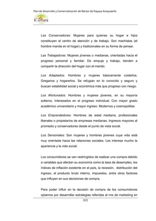 Plan de Desarrollo y Comercialización de Néctar de Papaya Arequipeña
[22]
Las Conservadoras: Mujeres para quienes su hogar e hijos
constituyen el centro de atención y de trabajo. Son machistas (el
hombre manda en el hogar) y tradicionales en su forma de pensar.
Las Trabajadoras: Mujeres jóvenes o medianas, orientadas hacia el
progreso personal y familiar. De empuje y trabajo, tienden a
compartir la dirección del hogar con el marido.
Los Adaptados: Hombres y mujeres básicamente costeños.
Gregarios y hogareños. Se refugian en lo conocido y seguro y
buscan estabilidad social y económica más que progreso con riesgo.
Los Afortunados: Hombres y mujeres jóvenes, en su mayoría
solteros. Interesados en el progreso individual. Con mayor grado
académico universitario y mayor ingreso. Modernos y cosmopolitas.
Los Emprendedores: Hombres de edad mediana, profesionales
liberales o propietarios de empresas medianas. Ingresos mayores al
promedio y conservadores desde el punto de vista social.
Los Sensoriales: Son mujeres y hombres jóvenes cuya vida está
muy orientada hacia las relaciones sociales. Les interesa mucho la
apariencia y la vida social.
Los consumidores se ven restringidos de realizar una compra debido
a variables que afectan su economía como la tasa de desempleo, los
índices de inflación existente en el país, la recesión, distribución del
ingreso, el producto bruto interno, impuestos, entre otros factores
que influyen en sus decisiones de compra.
Para poder influir en la decisión de compra de los consumidores
optamos por desarrollar estrategias referidas al mix de marketing en
 