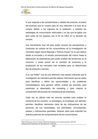Plan de Desarrollo y Comercialización de Néctar de Papaya Arequipeña
[23]
lo que respecta a las características y calidad del producto, el precio
del producto que en nuestro país es muy relevante a la hora de la
compra debido a los ingresos de la población, y también las
estrategias de comunicación adecuadas y en las que se gasta una
gran parte de los ingresos con el fin de influir en la decisión de
compra.
Una herramienta muy útil para poder conocer las percepciones y
conductas de compra de los consumidores es la investigación de
mercados según David Mayorga y Patricia Araujo6
es la que abarca
desde la encuesta y el estudio pormenorizado del mismo hasta la
elaboración de estadísticas para poder analizar las tendencias en el
consumo, y poder prever así la cantidad de productos y la
localización de los mercados más rentables para un determinado
tipo de producto o servicio.
A su vez Kotler7
nos da una definición mas exacta indicando que la
investigación de mercados permite obtener información que se utiliza
para identificar y definir las oportunidades y los problemas
mercadológicos, para generar, refinar, evaluar las acciones, para
supervisar el desempeño de marketing y para mejorar la
comprensión del proceso de marketing de las empresas.
Cada vez se utilizan más las ciencias sociales para analizar la
conducta de los usuarios. La psicología y la sociología, por ejemplo,
permiten identificar elementos clave de las inclinaciones de las
personas, de sus necesidades, sus actividades, circunstancias,
deseos y motivaciones generales, factores clave para entender los
distintos patrones de comportamiento de los consumidores.
6
[David Mayorga y Patricia Araujo, Marketing Estratégico en la empresa peruana, 2002 #6]
7
[Philip Kotler Fundamentos de Mercadotecnia, 1998 #36]
 