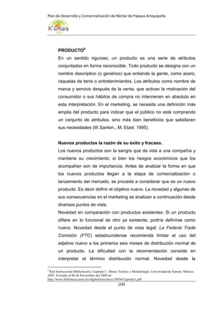 Plan de Desarrollo y Comercialización de Néctar de Papaya Arequipeña
[24]
PRODUCTO8
En un sentido riguroso, un producto es una serie de atributos
conjuntados en forma reconocible. Todo producto se designa con un
nombre descriptivo (o genérico) que entiende la gente, como acero,
raquetas de tenis o entretenimientos. Los atributos como nombre de
marca y servicio después de la venta, que activan la motivación del
consumidor o sus hábitos de compra no intervienen en absoluto en
esta interpretación. En el marketing, se necesita una definición más
amplia del producto para indicar que el público no está comprando
un conjunto de atributos, sino más bien beneficios que satisfacen
sus necesidades (W.Santon., M. Etzel. 1995).
Nuevos productos la razón de su éxito y fracaso.
Los nuevos productos son la sangre que da vida a una compañía y
mantiene su crecimiento, si bien los riesgos económicos que los
acompañan son de importancia. Antes de analizar la forma en que
los nuevos productos llegan a la etapa de comercialización o
lanzamiento del mercado, se procede a considerar que es un nuevo
producto. Es decir definir el objetivo nuevo. La novedad y algunas de
sus consecuencias en el marketing se analizan a continuación desde
diversos puntos de vista.
Novedad en comparación con productos existentes: Si un producto
difiere en lo funcional de otro ya existente, podría definirse como
nuevo. Novedad desde el punto de vista legal: La Federal Trade
Comisión (FTC) estadounidense recomienda limitar el uso del
adjetivo nuevo a los primeros seis meses de distribución normal de
un producto. La dificultad con la recomendación consiste en
interpretar el término distribución normal. Novedad desde la
8
Red Institucional Bibliotecaria. Capítulo I : Marco Teórico y Metodología. Universidad de Sonora. México.
2005. Extraído el 06 de Noviembre del 2009 de
http://www.biblioteca.uson.mx/digital/tesis/docs/18956/Capitulo1.pdf
 