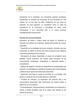 Plan de Desarrollo y Comercialización de Néctar de Papaya Arequipeña
[25]
perspectiva de la compañía: Las compañías exitosas consideran
actualmente la novedad de innovación de sus productos en tres
niveles: En el más bajo de ellos: Ampliación de una línea ya
existente. El nivel siguiente: Lo consideran como un salto de
importancia en la innovación o tecnología. El tercer nivel:
Corresponde a una innovación real, a un nuevo producto
verdaderamente revolucionario.
Proceso de nuevos productos
Secuencia de pasos a seguir antes de lanzar un producto al
mercado que utilizan las empresas. Etapas del proceso de nuevos
productos:
* Desarrollo de la estrategia del nuevo producto: Consiste, para las
compañías, en definir la función del nuevo producto en los objetivos
corporativos generales de la empresa.
* Generación de ideas: Desarrollar un grupo de conceptos como
posibles nuevos productos, las nuevas ideas provienen de los
consumidores, empleados, investigación y desarrollo básico, y
competidores.
* Análisis del negocio: Consiste en especificar las características del
producto y la estrategia de marketing necesaria para comercializarlo
y elaborar las proyecciones financieras requeridas.
* Desarrollo: Una idea en papel se convierte en un prototipo. Ello
genera un producto que se pueda fabricar o demostrar.
* Pruebas de mercado: La exposición del producto real a los
consumidores potenciales bajo condiciones de compra reales, a
efecto de ver si lo compran.
* Comercialización: Posicionamiento y lanzamiento con producción y
ventas a escala completa, esta es la etapa más costosa en los
bienes de consumo.
 