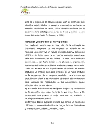 Plan de Desarrollo y Comercialización de Néctar de Papaya Arequipeña
[26]
Esta es la secuencia de actividades que usan las empresas para
identificar oportunidades de negocios y convertirlas en bienes o
servicios susceptibles de venta. Dicha secuencia se inicia con el
desarrollo de la estrategia de nuevos productos y termina con su
comercialización (Meter P., Donnelly J. 1996).
Planeación y desarrollo de un nuevo producto.
Los productos nuevos son la parte vital de la estrategia de
crecimiento competitivo de una empresa. La mayoría de los
negocios no pueden vivir sin nuevos productos. Es muy común que
el 50% o más de las ventas de las grandes compañías se deriva de
productos introducidos en los últimos 10 años. Una adecuada
administración, con fuerte énfasis en la planeación, organización,
integración entre diversas unidades funcionales, parece ser el factor
clave para el éxito de una empresa en el lanzamiento de nuevos
productos. La principal razón para el fracaso de un nuevo producto
es la incapacidad de la compañía vendedora para adecuar los
productos que ofrece a las necesidades del cliente. Esta incapacidad
para satisfacer las necesidades de los consumidores puede
atribuirse a tres causas básicas:
1). Esfuerzos inadecuados de inteligencia dirigida, 2). Incapacidad
de la compañía para seguir haciendo lo que mejor hace, y 3).
Incapacidad para proveer un mejor valor que los productos y
tecnologías de la competencia.
En términos ideales, cualquier producto que genere un máximo de
utilidades con una cantidad mínima de riesgos debe ser desarrollado
y comercializado (Meter P., Donnelly J. 1996).
 