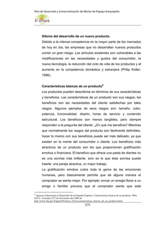 Plan de Desarrollo y Comercialización de Néctar de Papaya Arequipeña
[27]
Dilema del desarrollo de un nuevo producto.
Debido a la intensa competencia en la mayor parte de los mercados
de hoy en día, las empresas que no desarrollan nuevos productos
corren un gran riesgo. Los artículos existentes son vulnerables a las
modificaciones en las necesidades y gustos del consumidor, la
nueva tecnología, la reducción del ciclo de vida de los productos y el
aumento en la competencia doméstica y extranjera (Philip Kotler,
1996).
Características básicas de un producto9
Los productos pueden describirse en términos de sus características
y beneficios. Las características de un producto son sus rasgos; los
beneficios son las necesidades del cliente satisfechas por tales
rasgos. Algunos ejemplos de esos rasgos son: tamaño, color,
potencia, funcionalidad, diseño, horas de servicio y contenido
estructural. Los beneficios son menos tangibles, pero siempre
responden a la pregunta del cliente: ¿En qué me beneficia? Mientras
que normalmente los rasgos del producto son fácilmente definibles,
hacer lo mismo con sus beneficios puede ser más delicado, ya que
existen en la mente del consumidor o cliente. Los beneficios más
atractivos de un producto son los que proporcionan gratificación
emotiva o financiera. El beneficio que ofrece una pasta de dientes no
es una sonrisa más brillante, sino es lo que ésta sonrisa puede
traerle: una pareja atractiva, un mejor trabajo.
La gratificación emotiva cubre toda la gama de las emociones
humanas, pero básicamente permite que de alguna manera el
comprador se sienta mejor. Por ejemplo: enviar un arreglo florar a un
amigo o familiar provoca que el comprador sienta que está
9
Agencia Federal para el Desarrollo de la Pequeña Empresa. Características básicas de un producto. SBA.
EEUU. Extraído el 27 de Noviembre del 2009 de
http://www.sba.gov/Espanol/Primeros_Pasos/caracteristicas_basicas_de_un_producto.html
 