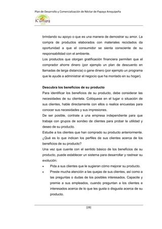 Plan de Desarrollo y Comercialización de Néctar de Papaya Arequipeña
[28]
brindando su apoyo o que es una manera de demostrar su amor. La
compra de productos elaborados con materiales reciclados da
oportunidad a que el consumidor se sienta consciente de su
responsabilidad con el ambiente.
Los productos que otorgan gratificación financiera permiten que el
comprador ahorre dinero (por ejemplo un plan de descuento en
llamadas de larga distancia) o gane dinero (por ejemplo un programa
que le ayude a administrar el negocio que ha montado en su hogar).
Descubra los beneficios de su producto
Para identificar los beneficios de su producto, debe considerar las
necesidades de su clientela. Colóquese en el lugar o situación de
sus clientes, hable directamente con ellos o realice encuestas para
conocer sus necesidades y sus impresiones.
De ser posible, contrate a una empresa independiente para que
trabaje con grupos de sondeo de clientes para probar la utilidad y
deseo de su producto.
Estudie a los clientes que han comprado su producto anteriormente.
¿Qué es lo que indican los perfiles de sus clientes acerca de los
beneficios de su producto?
Una vez que cuente con el sentido básico de los beneficios de su
producto, puede establecer un sistema para desarrollar y rastrear su
evolución:
 Pida a sus clientes que le sugieran cómo mejorar su producto.
 Preste mucha atención a las quejas de sus clientes, así como a
las preguntas o dudas de los posibles interesados. Capacite y
premie a sus empleados, cuando preguntan a los clientes e
interesados acerca de lo que les gusta o disgusta acerca de su
producto.
 