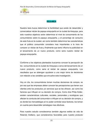 Plan de Desarrollo y Comercialización de Néctar de Papaya Arequipeña
[2]
RESUMEN
Nuestra tesis busca determinar la factibilidad que existe de desarrollar y
comercializar néctar de papaya arequipeña en la ciudad de Arequipa, para
esto nuestros objetivos serán determinar el nivel de conocimiento de los
consumidores sobre la papaya arequipeña, y el porcentaje de consumo
de esta fruta en la ciudad, así como también determinar las características
que el público consumidor considera mas importantes a la hora de
comprar un néctar de fruta y finalmente que tanto influiría la publicidad en
el lanzamiento de un nuevo producto, como seria nuestro néctar de
papaya arequipeña.
Conforme a los objetivos planteados buscamos conocer la percepción de
los consumidores en la ciudad de Arequipa a cerca del lanzamiento de un
nuevo producto, como seria el néctar de papaya arequipeña. Los
resultados que se obtengan ayudaran a una mejor toma de decisiones
con relación a las variables que envuelve esta investigación.
Hoy en día, los consumidores toman muchas decisiones de compra, es
por eso que las empresas deben conocer las percepciones que tienen sus
clientes ante los productos y/o servicios que se les ofrecen, así como los
factores que influyen en su decisión de compra. Como dice Philip Kotler,
existen características culturales, sociales, personales y sicológicas que
afectan la conducta del consumidor e influyen en su decisión de compra, y
es donde los mercadólogos al no poder controlar esos factores, los toman
en cuenta para desarrollar estrategias mas efectivas.
Para nuestro estudio consideramos también algunos estilos de vida de
Rolando Arellano, que consideramos favorables para nuestro producto
 