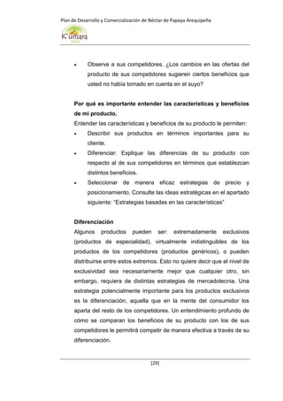 Plan de Desarrollo y Comercialización de Néctar de Papaya Arequipeña
[29]
 Observe a sus competidores. ¿Los cambios en las ofertas del
producto de sus competidores sugieren ciertos beneficios que
usted no había tomado en cuenta en el suyo?
Por qué es importante entender las características y beneficios
de mi producto.
Entender las características y beneficios de su producto le permiten:
 Describir sus productos en términos importantes para su
cliente.
 Diferenciar: Explique las diferencias de su producto con
respecto al de sus competidores en términos que establezcan
distintos beneficios.
 Seleccionar de manera eficaz estrategias de precio y
posicionamiento. Consulte las ideas estratégicas en el apartado
siguiente: “Estrategias basadas en las características”
Diferenciación
Algunos productos pueden ser: extremadamente exclusivos
(productos de especialidad), virtualmente indistinguibles de los
productos de los competidores (productos genéricos), o pueden
distribuirse entre estos extremos. Esto no quiere decir que el nivel de
exclusividad sea necesariamente mejor que cualquier otro, sin
embargo, requiera de distintas estrategias de mercadotecnia. Una
estrategia potencialmente importante para los productos exclusivos
es la diferenciación, aquella que en la mente del consumidor los
aparta del resto de los competidores. Un entendimiento profundo de
cómo se comparan los beneficios de su producto con los de sus
competidores le permitirá competir de manera efectiva a través de su
diferenciación.
 