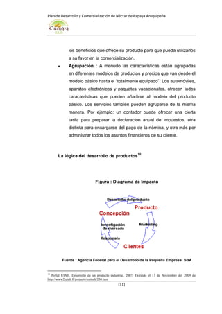 Plan de Desarrollo y Comercialización de Néctar de Papaya Arequipeña
[31]
los beneficios que ofrece su producto para que pueda utilizarlos
a su favor en la comercialización.
 Agrupación : A menudo las características están agrupadas
en diferentes modelos de productos y precios que van desde el
modelo básico hasta el “totalmente equipado”. Los automóviles,
aparatos electrónicos y paquetes vacacionales, ofrecen todos
características que pueden añadirse al modelo del producto
básico. Los servicios también pueden agruparse de la misma
manera. Por ejemplo: un contador puede ofrecer una cierta
tarifa para preparar la declaración anual de impuestos, otra
distinta para encargarse del pago de la nómina, y otra más por
administrar todos los asuntos financieros de su cliente.
La lógica del desarrollo de productos10
Figura : Diagrama de Impacto
Fuente : Agencia Federal para el Desarrollo de la Pequeña Empresa. SBA
10
Portal UIAH. Desarrollo de un producto industrial. 2007. Extraído el 13 de Noviembre del 2009 de
http://www2.uiah.fi/projects/metodi/230.htm
 