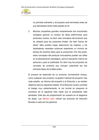 Plan de Desarrollo y Comercialización de Néctar de Papaya Arequipeña
[36]
no promete suficiente, y el proyecto será terminado antes de
que demasiado dinero esté pasado en él.
2. Muchas compañías grandes recientemente han encontrado
ventajoso generar un exceso de ideas preliminares para
productos nuevos, es decir más conceptos del producto que
se utilizará para los productos finales. De este "banco de
ideas" ellos pueden luego seleccionar los mejores, y los
diseñadores necesitan entonces solamente un mínimo de
tiempo de hacerlos listos para la producción. Por otra parte,
estos conceptos del producto innovadores pueden ser útiles
en el planeamiento estratégico, para la educación interna de
personal y para la publicidad. Es decir hay los proyectos de
concepto de producto que incluyen solamente las dos
primeras fases de la tabla arriba.
El proceso de desarrollo de un producto normalmente incluye,
como cualquier otro proyecto, la gestión habitual de proyecto: tras
cada estadio, se informa del proyecto a la Dirección y se reciben
objetivos para es siguiente estadio. Si la Dirección quiere controlar
el trabajo muy estrechamente, la vía normal es posponer el
comienzo de la siguiente fase hasta que la precedente esté
aprobada. Este tipo de programación se muestra en el diagrama
de abajo. Las flechas rojas indican las acciones de dirección
llevadas a cabo por los gestores.
 