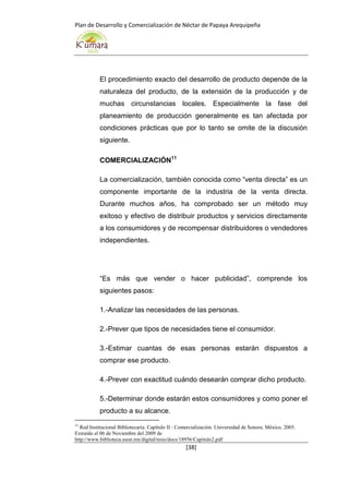 Plan de Desarrollo y Comercialización de Néctar de Papaya Arequipeña
[38]
El procedimiento exacto del desarrollo de producto depende de la
naturaleza del producto, de la extensión de la producción y de
muchas circunstancias locales. Especialmente la fase del
planeamiento de producción generalmente es tan afectada por
condiciones prácticas que por lo tanto se omite de la discusión
siguiente.
COMERCIALIZACIÓN11
La comercialización, también conocida como “venta directa” es un
componente importante de la industria de la venta directa.
Durante muchos años, ha comprobado ser un método muy
exitoso y efectivo de distribuir productos y servicios directamente
a los consumidores y de recompensar distribuidores o vendedores
independientes.
“Es más que vender o hacer publicidad”, comprende los
siguientes pasos:
1.-Analizar las necesidades de las personas.
2.-Prever que tipos de necesidades tiene el consumidor.
3.-Estimar cuantas de esas personas estarán dispuestos a
comprar ese producto.
4.-Prever con exactitud cuándo desearán comprar dicho producto.
5.-Determinar donde estarán estos consumidores y como poner el
producto a su alcance.
11
Red Institucional Bibliotecaria. Capítulo II : Comercialización. Universidad de Sonora. México. 2005.
Extraído el 06 de Noviembre del 2009 de
http://www.biblioteca.uson.mx/digital/tesis/docs/18956/Capitulo2.pdf
 