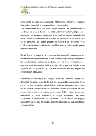 Plan de Desarrollo y Comercialización de Néctar de Papaya Arequipeña
[3]
como amas de casa conservadoras, trabajadoras, hombres y mujeres
adaptados, afortunados, emprendedores, y sensoriales.
Una herramienta muy útil para poder conocer las percepciones y
conductas de compra de los consumidores también es la investigación de
mercados, se realizaran encuestas y se hará el estudio detallado del
mismo hasta la elaboración de estadísticas para analizar las tendencias
en el consumo, así poder predecir la cantidad de productos y la
localización de los mercados más rentables para un determinado tipo de
producto o servicio.
Para influir en la decisión de compra de los consumidores optamos por
desarrollar estrategias referidas al mix de marketing en lo que respecta a
las características y calidad del producto, el precio del producto, el cual es
muy relevante en nuestro país a la hora de la compra debido a los
ingresos de la población, y también usaremos las estrategias de
comunicación adecuadas.
Finalmente el desarrollo de nuestra tesis nos permitirá aclarar las
diferentes hipótesis como la de que los consumidores de néctar en la
cuidad de Arequipa están siendo influenciados en el proceso de compra
por la calidad y tradición en sus productos, que la elaboración de este
néctar incrementaría el consumo de este fruto y que es posible
aprovechar en forma integral a la papaya arequipeña, con fines
industriales y comerciales, y por ultimo que el néctar de papaya
arequipeña es del todo aprobado en el mercado gracias a su presentación
y disponibilidad.
 