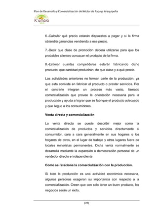 Plan de Desarrollo y Comercialización de Néctar de Papaya Arequipeña
[39]
6.-Calcular qué precio estarán dispuestos a pagar y si la firma
obtendrá ganancias vendiendo a ese precio.
7.-Decir que clase de promoción deberá utilizarse para que los
probables clientes conozcan el producto de la firma.
8.-Estimar cuantas competidoras estarán fabricando dicho
producto, que cantidad producirán, de que clase y a qué precio.
Las actividades anteriores no forman parte de la producción, ya
que esta consiste en fabricar el producto o prestar servicios. Por
el contrario integran un proceso más vasto, llamado
comercialización que provee la orientación necesaria para la
producción y ayuda a lograr que se fabrique el producto adecuado
y que llegue a los consumidores.
Venta directa y comercialización
La venta directa se puede describir mejor como la
comercialización de productos y servicios directamente al
consumidor, cara a cara generalmente en sus hogares o los
hogares de otros, en el lugar de trabajo y otros lugares fuera de
locales minoristas permanentes. Dicha venta normalmente se
desarrolla mediante la expansión o demostración personal de un
vendedor directo e independiente
Como se relaciona la comercialización con la producción.
Si bien la producción es una actividad económica necesaria,
algunas personas exageran su importancia con respecto a la
comercialización. Creen que con solo tener un buen producto, los
negocios serán un éxito.
 