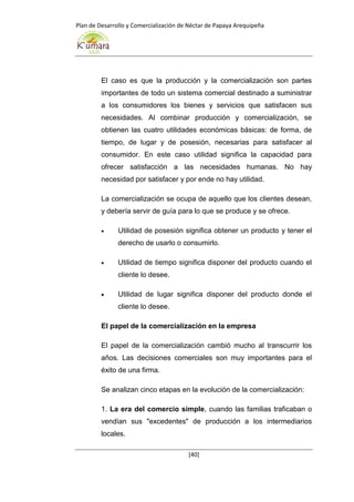 Plan de Desarrollo y Comercialización de Néctar de Papaya Arequipeña
[40]
El caso es que la producción y la comercialización son partes
importantes de todo un sistema comercial destinado a suministrar
a los consumidores los bienes y servicios que satisfacen sus
necesidades. Al combinar producción y comercialización, se
obtienen las cuatro utilidades económicas básicas: de forma, de
tiempo, de lugar y de posesión, necesarias para satisfacer al
consumidor. En este caso utilidad significa la capacidad para
ofrecer satisfacción a las necesidades humanas. No hay
necesidad por satisfacer y por ende no hay utilidad.
La comercialización se ocupa de aquello que los clientes desean,
y debería servir de guía para lo que se produce y se ofrece.
 Utilidad de posesión significa obtener un producto y tener el
derecho de usarlo o consumirlo.
 Utilidad de tiempo significa disponer del producto cuando el
cliente lo desee.
 Utilidad de lugar significa disponer del producto donde el
cliente lo desee.
El papel de la comercialización en la empresa
El papel de la comercialización cambió mucho al transcurrir los
años. Las decisiones comerciales son muy importantes para el
éxito de una firma.
Se analizan cinco etapas en la evolución de la comercialización:
1. La era del comercio simple, cuando las familias traficaban o
vendían sus "excedentes" de producción a los intermediarios
locales.
 