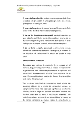 Plan de Desarrollo y Comercialización de Néctar de Papaya Arequipeña
[41]
2. La era de la producción, es decir, ese periodo cuando la firma
se dedica a la producción de unos pocos productos específicos,
quizá porque no los hay en plaza.
3. La era de la venta, se da cuando la compañía pone un énfasis
en las ventas debido al incremento de la competencia.
4. La era del departamento comercial, es aquel momento en
que, todas las actividades comerciales quedaron a cargo de un
departamento para mejorar el planeamiento de la política de corto
plazo y tratar de integrar todas las actividades de la empresa.
5. La era de la compañía comercial, es el momento en que,
además del planeamiento comercial a corto plazo, el personal de
las empresas de comercialización elabora los planes a largo
plazo.
Posicionarse en el mercado.
Estrategias para reforzar la presencia de su negocio en el
mercado. Seguramente para muchos, la palabra posicionamiento
es ya conocida, pero también es probable que el significado real
sea confuso; Posicionamiento significa tomar o hacerse de un
lugar. En mercadotecnia es hacerse los dueños de una posición
en la mente del consumidor.
Para lograr una posición eficaz, lo primero es definir el lugar que
queremos obtener en la mente del consumidor, porque no
siempre ser la marca más recordada significa que sea la más
vendida, o que se tenga una posición adecuada o benéfica. Sin
embargo todo tiene un lugar y una imagen específica, una
posición ganada en la mente de los consumidores, se haga o no
de manera consciente y, muchas veces, la competencia se
 
