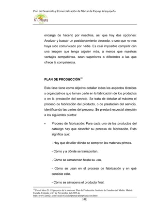 Plan de Desarrollo y Comercialización de Néctar de Papaya Arequipeña
[42]
encarga de hacerlo por nosotros, así que hay dos opciones:
Analizar y buscar un posicionamiento deseado, o uno que no nos
haya sido comunicado por nadie. Es casi imposible competir con
una imagen que tenga alguien más, a menos que nuestras
ventajas competitivas, sean superiores o diferentes a las que
ofrece la competencia.
PLAN DE PRODUCCIÓN12
Esta fase tiene como objetivo detallar todos los aspectos técnicos
y organizativos que toman parte en la fabricación de los productos
o en la prestación del servicio. Se trata de detallar al máximo el
proceso de fabricación del producto, o de prestación del servicio,
identificando las partes del proceso. Se prestará especial atención
a los siguientes puntos:
 Proceso de fabricación: Para cada uno de los productos del
catálogo hay que describir su proceso de fabricación. Esto
significa que:
- Hay que detallar dónde se compran las materias primas.
- Cómo y a dónde se transportan.
- Cómo se almacenan hasta su uso.
- Cómo se usan en el proceso de fabricación y en qué
consiste este.
- Cómo se almacena el producto final.
12
Portal Idem 21. El proyecto de la empresa. Plan de Producción. Instituto de Estudios del Medio. Madrd.
España. Extraído el 27 de Noviembre del 2009 de
http://www.idem21.com/cecale/GuiaEmprende/planproduccion.html
 