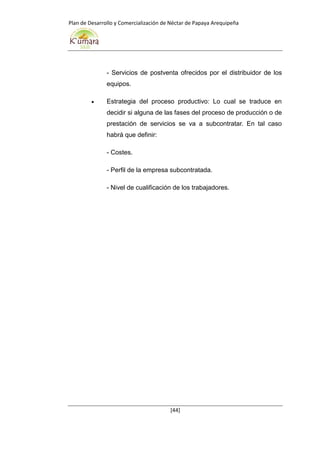 Plan de Desarrollo y Comercialización de Néctar de Papaya Arequipeña
[44]
- Servicios de postventa ofrecidos por el distribuidor de los
equipos.
 Estrategia del proceso productivo: Lo cual se traduce en
decidir si alguna de las fases del proceso de producción o de
prestación de servicios se va a subcontratar. En tal caso
habrá que definir:
- Costes.
- Perfil de la empresa subcontratada.
- Nivel de cualificación de los trabajadores.
 