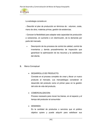 Plan de Desarrollo y Comercialización de Néctar de Papaya Arequipeña
[45]
La estrategia consiste en:
- Describir el plan de producción en términos de : volumen, coste,
mano de obra, materias primas, gestión de existencias.
- Conocer la flexibilidad para adaptar esta capacidad de producción
a variaciones, en aumento o en disminución, de la demanda por
parte del mercado.
 Descripción de los procesos de control de calidad, control de
inventarios y demás procedimientos de inspección que
garanticen la optimización de los recursos y la satisfacción
del cliente.
2. Marco Conceptual
 DESARROLLO DE PRODUCTO:
Consiste en el proceso completo de crear y llevar un nuevo
producto al mercado. Los mercadólogos consideran el
desarrollo del producto como el primer paso en la gestión
del ciclo de vida del producto.
 COMERCIALIZACION:
Proceso necesario para mover los bienes, en el espacio y el
tiempo del productor al consumidor
 DEMANDA:
Es la cantidad de productos o servicios que el público
objetivo quiere y puede adquirir para satisfacer sus
 