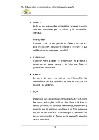 Plan de Desarrollo y Comercialización de Néctar de Papaya Arequipeña
[47]
 DESEOS
La forma que adoptan las necesidades humanas a medida
que son modeladas por la cultura y la personalidad
individual.
 PRODUCTO
Cualquier cosa que sea posible de ofrecer a un mercado
para su atención, adquisición, empleo o consumo y que
podría satisfacer un deseo o necesidad.
 PUBLICIDAD
Cualquier forma pagada de presentación no personal y
promoción de ideas, bienes o servicios que hace un
patrocinador identificado.
 PRECIO
La suma de todos los valores que intercambian los
consumidores por los beneficios de tener el producto o el
servicio o de utilizarlos.
 PLAN
Documento que contempla en forma ordenada y coherente
las metas, estrategias, políticas, directrices y tácticas en
tiempo y espacio, así como los instrumentos, mecanismos y
acciones que se utilizarán para llegar a los fines deseados.
Un plan es un instrumento dinámico sujeto a modificaciones
en sus componentes en función de la evaluación periódica
de sus resultados.
 