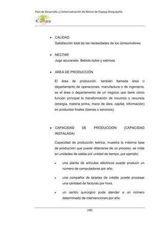 Plan de Desarrollo y Comercialización de Néctar de Papaya Arequipeña
[48]
 CALIDAD
Satisfacción total de las necesidades de los consumidores.
 NECTAR
Jugo azucarado. Bebida dulce y sabrosa.
 ÁREA DE PRODUCCIÓN
El área de producción, también llamada área o
departamento de operaciones, manufactura o de ingeniería,
es el área o departamento de un negocio que tiene como
función principal la transformación de insumos o recursos
(energía, materia prima, mano de obra, capital, información)
en productos finales (bienes o servicios).
 CAPACIDAD DE PRODUCCIÓN (CAPACIDAD
INSTALADA)
Capacidad de producción teórica, muestra la máxima tasa
de producción que puede obtenerse de un proceso, se mide
en unidades de salida por unidad de tiempo, por ejemplo:
 una planta de artículos eléctricos puede producir un
número de computadoras por año.
 una compañía de tarjetas de crédito puede procesar
una cantidad de facturas por hora.
 un centro quirúrgico pude atender a un número
determinado de intervenciones por año.
 