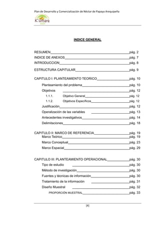 Plan de Desarrollo y Comercialización de Néctar de Papaya Arequipeña
[4]
INDICE GENERAL
RESUMEN pág. 2
INDICE DE ANEXOS pág. 7
INTRODUCCION pág. 8
ESTRUCTURA CAPITULAR pág. 9
CAPITULO I: PLANTEAMIENTO TEORICO pág. 10
Planteamiento del problema pág. 10
Objetivos pág. 12
1.1.1. Objetivo General pág. 12
1.1.2. Objetivos Específicos pág. 12
Justificación pág. 12
Operalización de las variables pág. 13
Antecedentes investigativos pág. 14
Delimitaciones pág. 18
CAPITULO II: MARCO DE REFERENCIA pág. 19
Marco Teórico pág. 19
Marco Conceptual pág. 23
Marco Espacial pág. 29
CAPITULO III: PLANTEAMIENTO OPERACIONAL pág. 30
Tipo de estudio pág. 30
Método de investigación pág. 30
Fuentes y técnicas de información pág. 30
Tratamiento de la información pág. 31
Diseño Muestral pág. 32
PROPORCIÓN MUESTRAL pág. 33
 