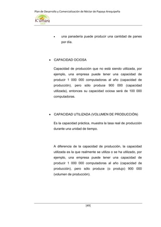 Plan de Desarrollo y Comercialización de Néctar de Papaya Arequipeña
[49]
 una panadería puede producir una cantidad de panes
por día.
 CAPACIDAD OCIOSA
Capacidad de producción que no está siendo utilizada, por
ejemplo, una empresa puede tener una capacidad de
producir 1 000 000 computadoras al año (capacidad de
producción), pero sólo produce 900 000 (capacidad
utilizada), entonces su capacidad ociosa será de 100 000
computadoras.
 CAPACIDAD UTILIZADA (VOLUMEN DE PRODUCCIÓN)
Es la capacidad práctica, muestra la tasa real de producción
durante una unidad de tiempo.
A diferencia de la capacidad de producción, la capacidad
utilizada es la que realmente se utiliza o se ha utilizado, por
ejemplo, una empresa puede tener una capacidad de
producir 1 000 000 computadoras al año (capacidad de
producción), pero sólo produce (o produjo) 900 000
(volumen de producción).
 