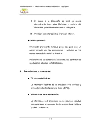 Plan de Desarrollo y Comercialización de Néctar de Papaya Arequipeña
[53]
II. En cuanto a la bibliografía se tomó en cuenta
principalmente libros sobre Marketing y conducta del
consumidor que están detallados en la bibliografía.
III. Artículos y comentarios sobre el tema en Internet.
 Fuentes primarias:
Información proveniente de focus group, esto para tener un
primer contacto con las percepciones y actitudes de los
consumidores de la ciudad de Arequipa.
Posteriormente se realizara una encuesta para confirmar las
conclusiones a las que se había llegado.
6. Tratamiento de la información
 Técnicas estadísticas:
La información recibida de las encuestas será tabulada y
ordenada mediante el programa Excel y SPSS.
 Presentación de la información:
La información será presentada en un resumen ejecutivo
que contara con un anexo en donde se encontraran tablas y
gráficos comentados.
 
