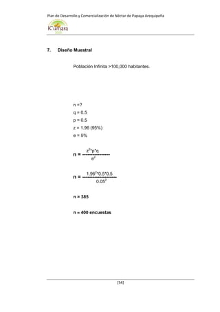 Plan de Desarrollo y Comercialización de Néctar de Papaya Arequipeña
[54]
n = ----------------
n = --------------------
7. Diseño Muestral
Población Infinita >100,000 habitantes.
n =?
q = 0.5
p = 0.5
z = 1.96 (95%)
e = 5%
z2
*p*q
e2
1.962
*0.5*0.5
0.052
n = 385
n  400 encuestas
 