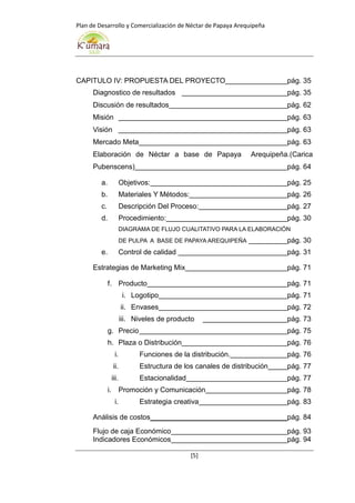 Plan de Desarrollo y Comercialización de Néctar de Papaya Arequipeña
[5]
CAPITULO IV: PROPUESTA DEL PROYECTO pág. 35
Diagnostico de resultados pág. 35
Discusión de resultados pág. 62
Misión pág. 63
Visión pág. 63
Mercado Meta pág. 63
Elaboración de Néctar a base de Papaya Arequipeña.(Carica
Pubenscens) pág. 64
a. Objetivos: pág. 25
b. Materiales Y Métodos: pág. 26
c. Descripción Del Proceso: pág. 27
d. Procedimiento: pág. 30
DIAGRAMA DE FLUJO CUALITATIVO PARA LA ELABORACIÓN
DE PULPA A BASE DE PAPAYA AREQUIPEÑA pág. 30
e. Control de calidad pág. 31
Estrategias de Marketing Mix pág. 71
f. Producto pág. 71
i. Logotipo pág. 71
ii. Envases pág. 72
iii. Niveles de producto pág. 73
g. Precio pág. 75
h. Plaza o Distribución pág. 76
i. Funciones de la distribución. pág. 76
ii. Estructura de los canales de distribución pág. 77
iii. Estacionalidad pág. 77
i. Promoción y Comunicación pág. 78
i. Estrategia creativa pág. 83
Análisis de costos pág. 84
Flujo de caja Económico pág. 93
Indicadores Económicos pág. 94
 