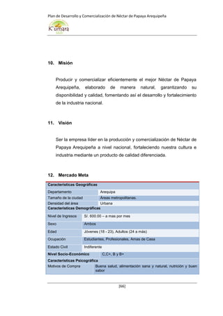 Plan de Desarrollo y Comercialización de Néctar de Papaya Arequipeña
[66]
10. Misión
Producir y comercializar eficientemente el mejor Néctar de Papaya
Arequipeña, elaborado de manera natural, garantizando su
disponibilidad y calidad, fomentando así el desarrollo y fortalecimiento
de la industria nacional.
11. Visión
Ser la empresa líder en la producción y comercialización de Néctar de
Papaya Arequipeña a nivel nacional, fortaleciendo nuestra cultura e
industria mediante un producto de calidad diferenciada.
12. Mercado Meta
Características Geográficas
Departamento Arequipa
Tamaño de la ciudad Áreas metropolitanas.
Densidad del área Urbana
Características Demográficas
Nivel de Ingresos S/. 600.00 – a mas por mes
Sexo Ambos
Edad Jóvenes (18 - 23), Adultos (24 a más)
Ocupación Estudiantes, Profesionales, Amas de Casa
Estado Civil Indiferente
Nivel Socio-Económico C,C+, B y B+
Características Psicográfica
Motivos de Compra Buena salud, alimentación sana y natural, nutrición y buen
sabor
 