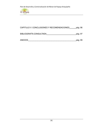 Plan de Desarrollo y Comercialización de Néctar de Papaya Arequipeña
[6]
CAPITULO V: CONCLUSIONES Y RECOMENDACIONES pág. 96
BIBLIOGRAFÍA CONSULTADA pág. 97
ANEXOS pág. 99
 