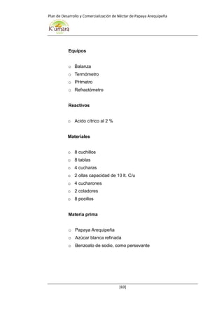 Plan de Desarrollo y Comercialización de Néctar de Papaya Arequipeña
[69]
Equipos
o Balanza
o Termómetro
o PHmetro
o Refractómetro
Reactivos
o Acido cítrico al 2 %
Materiales
o 8 cuchillos
o 8 tablas
o 4 cucharas
o 2 ollas capacidad de 10 lt. C/u
o 4 cucharones
o 2 coladores
o 8 pocillos
Materia prima
o Papaya Arequipeña
o Azúcar blanca refinada
o Benzoato de sodio, como persevante
 