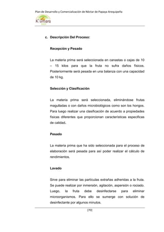 Plan de Desarrollo y Comercialización de Néctar de Papaya Arequipeña
[70]
c. Descripción Del Proceso:
Recepción y Pesado
La materia prima será seleccionada en canastas o cajas de 10
– 15 kilos para que la fruta no sufra daños físicos.
Posteriormente será pesada en una balanza con una capacidad
de 10 kg.
Selección y Clasificación
La materia prima será seleccionada, eliminándose frutas
magulladas o con daños microbiológicos como son los hongos.
Para luego realizar una clasificación de acuerdo a propiedades
físicas diferentes que proporcionan características especificas
de calidad.
Pesado
La materia prima que ha sido seleccionada para el proceso de
elaboración será pesada para así poder realizar el cálculo de
rendimientos.
Lavado
Sirve para eliminar las partículas extrañas adheridas a la fruta.
Se puede realizar por inmersión, agitación, aspersión o rociado.
Luego, la fruta debe desinfectarse para eliminar
microorganismos. Para ello se sumerge con solución de
desinfectante por algunos minutos.
 