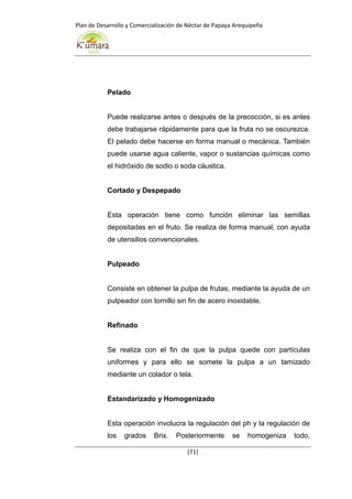 Plan de Desarrollo y Comercialización de Néctar de Papaya Arequipeña
[71]
Pelado
Puede realizarse antes o después de la precocción, si es antes
debe trabajarse rápidamente para que la fruta no se oscurezca.
El pelado debe hacerse en forma manual o mecánica. También
puede usarse agua caliente, vapor o sustancias químicas como
el hidróxido de sodio o soda cáustica.
Cortado y Despepado
Esta operación tiene como función eliminar las semillas
depositadas en el fruto. Se realiza de forma manual, con ayuda
de utensilios convencionales.
Pulpeado
Consiste en obtener la pulpa de frutas, mediante la ayuda de un
pulpeador con tornillo sin fin de acero inoxidable.
Refinado
Se realiza con el fin de que la pulpa quede con partículas
uniformes y para ello se somete la pulpa a un tamizado
mediante un colador o tela.
Estandarizado y Homogenizado
Esta operación involucra la regulación del ph y la regulación de
los grados Brix. Posteriormente se homogeniza todo,
 