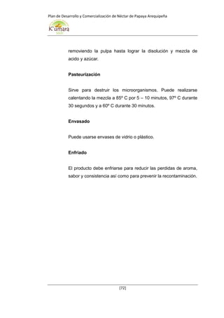 Plan de Desarrollo y Comercialización de Néctar de Papaya Arequipeña
[72]
removiendo la pulpa hasta lograr la disolución y mezcla de
acido y azúcar.
Pasteurización
Sirve para destruir los microorganismos. Puede realizarse
calentando la mezcla a 85º C por 5 – 10 minutos, 97º C durante
30 segundos y a 60º C durante 30 minutos.
Envasado
Puede usarse envases de vidrio o plástico.
Enfriado
El producto debe enfriarse para reducir las perdidas de aroma,
sabor y consistencia así como para prevenir la recontaminación.
 