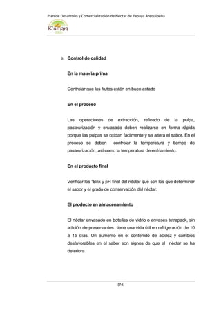 Plan de Desarrollo y Comercialización de Néctar de Papaya Arequipeña
[74]
e. Control de calidad
En la materia prima
Controlar que los frutos estén en buen estado
En el proceso
Las operaciones de extracción, refinado de la pulpa,
pasteurización y envasado deben realizarse en forma rápida
porque las pulpas se oxidan fácilmente y se altera el sabor. En el
proceso se deben controlar la temperatura y tiempo de
pasteurización, así como la temperatura de enfriamiento.
En el producto final
Verificar los °Brix y pH final del néctar que son los que determinar
el sabor y el grado de conservación del néctar.
El producto en almacenamiento
El néctar envasado en botellas de vidrio o envases tetrapack, sin
adición de preservantes tiene una vida útil en refrigeración de 10
a 15 días. Un aumento en el contenido de acidez y cambios
desfavorables en el sabor son signos de que el néctar se ha
deteriora
 