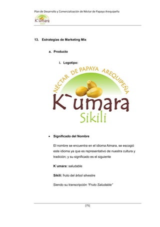 Plan de Desarrollo y Comercialización de Néctar de Papaya Arequipeña
[75]
13. Estrategias de Marketing Mix
a. Producto
i. Logotipo:
 Significado del Nombre
El nombre se encuentra en el idioma Aimara, se escogió
este idioma ya que es representativo de nuestra cultura y
tradición; y su significado es el siguiente
K`umara: saludable
Sikili: fruto del árbol silvestre
Siendo su transcripción “Fruto Saludable”
 
