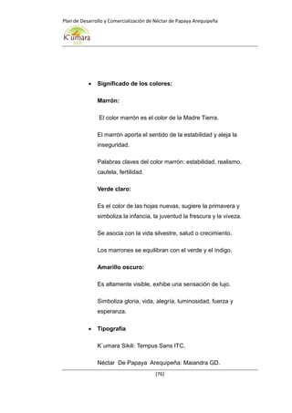 Plan de Desarrollo y Comercialización de Néctar de Papaya Arequipeña
[76]
 Significado de los colores:
Marrón:
El color marrón es el color de la Madre Tierra.
El marrón aporta el sentido de la estabilidad y aleja la
inseguridad.
Palabras claves del color marrón: estabilidad, realismo,
cautela, fertilidad.
Verde claro:
Es el color de las hojas nuevas, sugiere la primavera y
simboliza la infancia, la juventud la frescura y la viveza.
Se asocia con la vida silvestre, salud o crecimiento.
Los marrones se equilibran con el verde y el índigo.
Amarillo oscuro:
Es altamente visible, exhibe una sensación de lujo.
Simboliza gloria, vida, alegría, luminosidad, fuerza y
esperanza.
 Tipografía
K`umara Sikili: Tempus Sans ITC.
Néctar De Papaya Arequipeña: Maiandra GD.
 