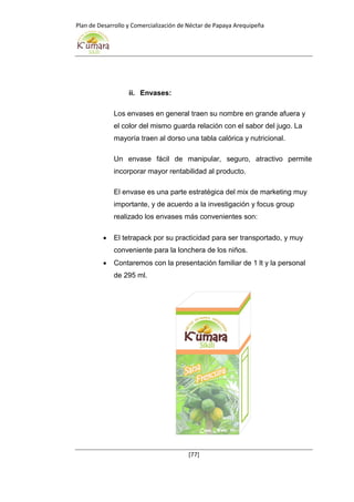 Plan de Desarrollo y Comercialización de Néctar de Papaya Arequipeña
[77]
ii. Envases:
Los envases en general traen su nombre en grande afuera y
el color del mismo guarda relación con el sabor del jugo. La
mayoría traen al dorso una tabla calórica y nutricional.
Un envase fácil de manipular, seguro, atractivo permite
incorporar mayor rentabilidad al producto.
El envase es una parte estratégica del mix de marketing muy
importante, y de acuerdo a la investigación y focus group
realizado los envases más convenientes son:
 El tetrapack por su practicidad para ser transportado, y muy
conveniente para la lonchera de los niños.
 Contaremos con la presentación familiar de 1 lt y la personal
de 295 ml.
 