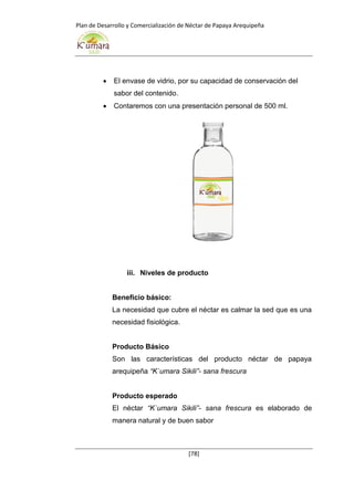 Plan de Desarrollo y Comercialización de Néctar de Papaya Arequipeña
[78]
 El envase de vidrio, por su capacidad de conservación del
sabor del contenido.
 Contaremos con una presentación personal de 500 ml.
iii. Niveles de producto
Beneficio básico:
La necesidad que cubre el néctar es calmar la sed que es una
necesidad fisiológica.
Producto Básico
Son las características del producto néctar de papaya
arequipeña “K`umara Sikili”- sana frescura
Producto esperado
El néctar “K`umara Sikili”- sana frescura es elaborado de
manera natural y de buen sabor
 